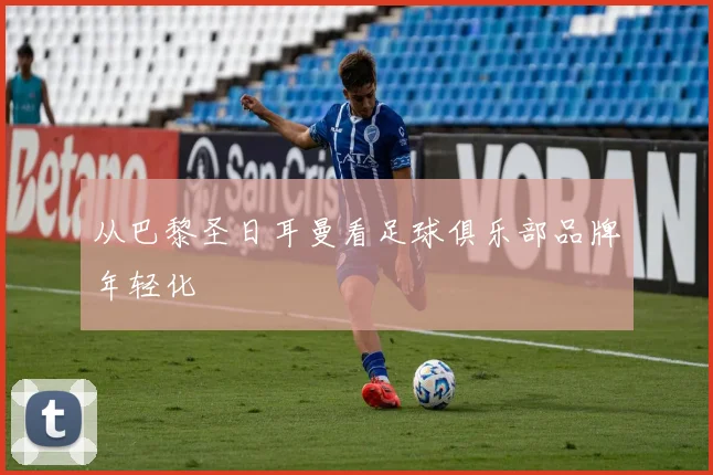 从巴黎圣日耳曼看足球俱乐部品牌年轻化