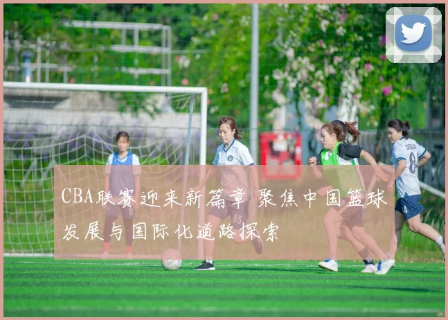 CBA联赛迎来新篇章 聚焦中国篮球发展与国际化道路探索