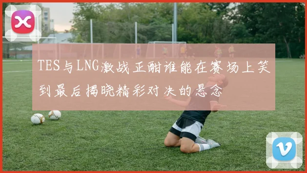 TES与LNG激战正酣谁能在赛场上笑到最后揭晓精彩对决的悬念