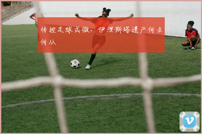 传控足球式微，伊涅斯塔遗产何去何从