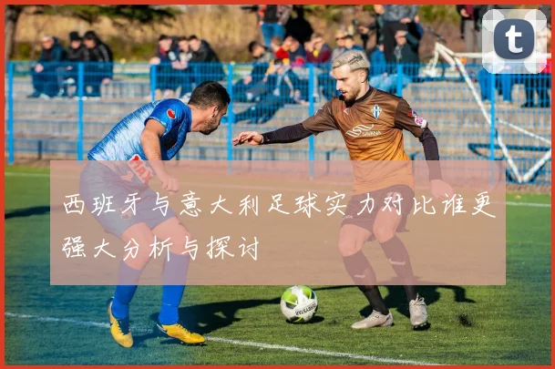 西班牙与意大利足球实力对比谁更强大分析与探讨
